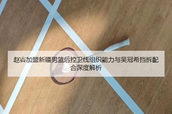 赵睿加盟新疆男篮后控卫线组织能力与吴冠希挡拆配合深度解析